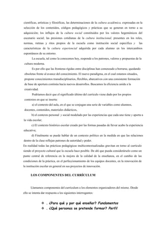 científicas, artísticas y filosóficas, las determinaciones de la cultura académica, expresadas en la
selección de los contenidos, códigos pedagógicos y prácticas que se generan en torno a su
adquisición; los influjos de la cultura social constituidos por los valores hegemónicos del
escenario social; las presiones cotidianas de la cultura institucional, presentes en los roles,
normas, rutinas y ritos propios de la escuela como institución social especifica y               las
características de la cultura experiencial adquirida por cada alumno en los intercambios
espontáneos de su entorno.
       La escuela, tal como la conocemos hoy, responde a los patrones, valores y propuestas de la
cultura moderna.
       Es por ello que las fronteras rígidas entre disciplinas han comenzado a borrarse, quedando
obsoletas frente al avance del conocimiento. El nuevo paradigma, en el cual estamos situados,
propone conocimientos transdisciplinarios, flexibles, abarcativos con una consistente formación
de base de apertura continúa hacia nuevos desarrollos. Buscamos la eficiencia unida a la
creatividad.
       Podríamos decir que el significado último del currículo viene dado por los propios
contextos en que se inserta:
       a) el contexto del aula, en el que se conjugan una serie de variables como alumnos,
docentes, contenidos, materiales didácticos,
       b) el contexto personal y social modelado por las experiencias que cada uno tiene y aporta a
la vida escolar;
       c) El contexto histórico escolar creado por las formas pasadas de llevar acabo la experiencia
educativa;
       d) Finalmente se puede hablar de un contexto político en la medida en que las relaciones
dentro de la clase reflejan patrones de autoridad y poder.
En realidad todas las prácticas pedagógicas multicontextualizadas gravitan en torno al currículo
siendo el proyecto cultural que la escuela hace posible. De ahí que pueda considerárselo como un
punto central de referencia en la mejora de la calidad de la enseñanza, en el cambio de las
condiciones de la práctica, en el perfeccionamiento de los equipos docentes, en la renovación de
la institución escolar en general en sus proyectos de innovación.

      LOS COMPONENTES DEL CURRÍCULUM


      Llamamos componentes del currículum a los elementos organizadores del mismo. Desde
ello se intenta dar respuesta a los siguientes interrogantes:


                . ¿Para qué y por qué enseñar? Fundamentos
                . ¿Qué personas se pretende formar? Perfil
 