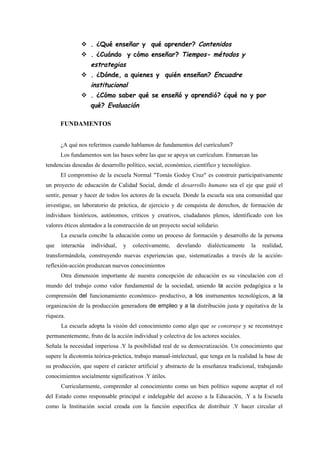  . ¿Qué enseñar y qué aprender? Contenidos
                . ¿Cuándo y cómo enseñar? Tiempos- métodos y
                   estrategias
                . ¿Dónde, a quienes y quién enseñan? Encuadre
                   institucional
                . ¿Cómo saber qué se enseñó y aprendió? ¿qué no y por
                   qué? Evaluación

      FUNDAMENTOS


      ¿A qué nos referimos cuando hablamos de fundamentos del currículum?
      Los fundamentos son las bases sobre las que se apoya un currículum. Enmarcan las
tendencias deseadas de desarrollo político, social, económico, científico y tecnológico.
      El compromiso de la escuela Normal "Tomás Godoy Cruz" es construir participativamente
un proyecto de educación de Calidad Social, donde el desarrollo humano sea el eje que guié el
sentir, pensar y hacer de todos los actores de la escuela. Donde la escuela sea una comunidad que
investigue, un laboratorio de práctica, de ejercicio y de conquista de derechos, de formación de
individuos históricos, autónomos, críticos y creativos, ciudadanos plenos, identificado con los
valores éticos alentados a la construcción de un proyecto social solidario.
      La escuela concibe la educación como un proceso de formación y desarrollo de la persona
que   interactúa   individual,   y   colectivamente,    develando     dialécticamente      la   realidad,
transformándola, construyendo nuevas experiencias que, sistematizadas a través de la acción-
reflexión-acción produzcan nuevos conocimientos
      Otra dimensión importante de nuestra concepción de educación es su vinculación con el
mundo del trabajo como valor fundamental de la sociedad, uniendo la acción pedagógica a la
comprensión del funcionamiento económico- productivo, a los instrumentos tecnológicos, a la
organización de la producción generadora de empleo y a la distribución justa y equitativa de la
riqueza.
      La escuela adopta la visión del conocimiento como algo que se construye y se reconstruye
permanentemente, fruto de la acción individual y colectiva de los actores sociales.
Señala la necesidad imperiosa .Y la posibilidad real de su democratización. Un conocimiento que
supere la dicotomía teórica-práctica, trabajo manual-intelectual, que tenga en la realidad la base de
su producción, que supere el carácter artificial y abstracto de la enseñanza tradicional, trabajando
conocimientos socialmente significativos .Y útiles.
      Curricularmente, comprender al conocimiento como un bien político supone aceptar el rol
del Estado como responsable principal e indelegable del acceso a la Educación, .Y a la Escuela
como la Institución social creada con la función especifica de distribuir .Y hacer circular el
 