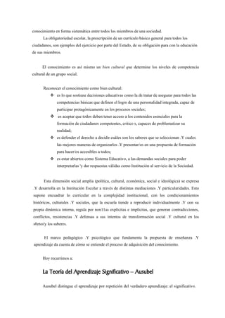 conocimiento en forma sistemática entre todos los miembros de una sociedad.
      La obligatoriedad escolar, la prescripción de un currículo básico general para todos los
ciudadanos, son ejemplos del ejercicio por parte del Estado, de su obligación para con la educación
de sus miembros.


      El conocimiento es así mismo un bien cultural que determine los niveles de competencia
cultural de un grupo social.


      Reconocer el conocimiento como bien cultural:
            es lo que sostiene decisiones educativas como la de tratar de asegurar para todos las
               competencias básicas que definen el logro de una personalidad integrada, capaz de
               participar protagónicamente en los procesos sociales;
            es aceptar que todos deben tener acceso a los contenidos esenciales para la
               formación de ciudadanos competentes, critico s, capaces de problematizar su
               realidad;
            es defender el derecho a decidir cuáles son los saberes que se seleccionan .Y cuales
               las mejores maneras de organizarlos .Y presentar/os en una propuesta de formación
               para hacer/os accesibles a todos;
            es estar abiertos como Sistema Educativo, a las demandas sociales para poder
               interpretarlas 'y dar respuestas válidas como Institución al servicio de la Sociedad.


       Esta dimensión social amplia (política, cultural, económica, social e ideológica) se expresa
.Y desarrolla en la Institución Escolar a través de distintas mediaciones .Y particularidades. Esto
supone encuadrar lo curricular en la complejidad institucional, con los condicionamientos
históricos, culturales .Y sociales, que la escuela tiende a reproducir individualmente .Y con su
propia dinámica interna, regida por non11as explicitas e implícitas, que generan contradicciones,
conflictos, resistencias .Y defensas a sus intentos de transformación social .Y cultural en los
s0etos'y los saberes.


       El marco pedagógico .Y psicológico que fundamenta la propuesta de enseñanza .Y
 aprendizaje da cuenta de cómo se entiende el proceso de adquisición del conocimiento.


      Hoy recurrimos a:


      La Teoría del Aprendizaje Significativo – Ausubel

      Ausubel distingue el aprendizaje por repetición del verdadero aprendizaje: el significativo.
 