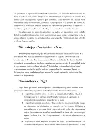 Un aprendizaje es significativo cuando puede incorporarse a las estructuras de conocimiento 'fue
posee el sujeto, es decir, cuando éste posee una estructura lógica, un significado en sí mismo .Y el
alumno posee los requisitos cognitivos para asimilarlo, ideas inclusoras con las fue pueda
relacionarse el nuevo conocimiento, además de la predisposición .Y el esfuerzo del alumno. La
comprensión o asimilación implican siempre una "deformación" personal de lo aprendido. El
aprendizaje significativo es la vía por la fue las personas asimilan la cultura fue los rodea.
      En relación con los conceptos científicos, no deben ser transmitidos como verdades
definitivas ni el método científico como un conjunto de reglas rígidas. Lo importante es fue el
alumno adquiera el espíritu o la actitud científica para fue puedan reflexionar con rigor sobre los
problemas físicos o sociales.


      El Aprendizaje por Descubrimiento – Bruner

      Bruner propone el aprendizaje por descubrimiento enmarcado en un contexto social de la
cooperación. Pero más que la transmisión de contenidos es necesaria la transmisión de la
estructura global .Y básica de la materia adecuándola a las posibilidades del alumno. De allí la
necesidad de un currículum no lineal sino espiralado con sucesivos niveles de complejidad, desde
la representación perceptiva, hasta la icónica .Y la simbólica, en concordancia con el modo
predominante de asimilación: acción, intuición, conceptualización. La tarea del docente es
decisiva como apoyo para la incursión del alumno. Se busca la motivación intrínseca que hace
más efectivo el aprendizaje.


      El constructivismo - J. Piaget

      Piaget afirma que tanto el desarrollo psíquico como el aprendizaje son el resultado de un
proceso de equilibración que puede ser analizado en distintas dimensiones tales como:
           - Equilibración entre el sujeto y el objeto de conocimiento. Mediante ella, .Y en
               forma progresiva, el sujeto es capaz de ampliar su mundo de significados e
               interpretar más ajustadamente la realidad que lo rodea
           - Equilibración entre la asimilación y la acomodación, los dos aspectos del proceso
               de adaptación. La asimilación, por analogía con los procesos biológicos es
               entendida como la incorporación de características del medio a las estructuras del
               sujeto. La acomodación, se define como la modificación de tales estructuras para
               operar (mediante la acción y / o pensamiento) en forma más efectivas sobre el
               medio.
               Equilibración entre diferentes esquemas del sujeto, que hace referencia a las
               coordinaciones progresivas de las distintas adquisiciones del pensamiento a lo largo
 