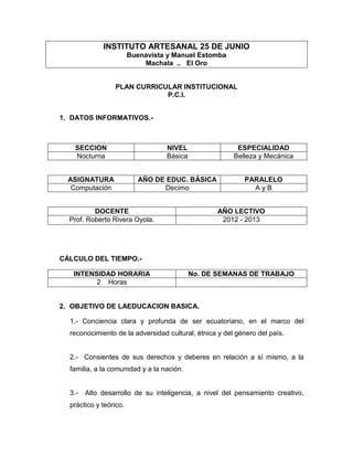 INSTITUTO ARTESANAL 25 DE JUNIO
                        Buenavista y Manuel Estomba
                            Machala .. El Oro


                 PLAN CURRICULAR INSTITUCIONAL
                             P.C.I.


1. DATOS INFORMATIVOS.-



   SECCION                        NIVEL                  ESPECIALIDAD
   Nocturna                       Básica                Belleza y Mecánica


  ASIGNATURA               AÑO DE EDUC. BÁSICA             PARALELO
   Computación                   Decimo                      AyB


          DOCENTE                                  AÑO LECTIVO
  Prof. Roberto Rivera Oyola.                       2012 - 2013




CÁLCULO DEL TIEMPO.-

   INTENSIDAD HORARIA                      No. DE SEMANAS DE TRABAJO
         2 Horas


2. OBJETIVO DE LAEDUCACION BASICA.

  1.- Conciencia clara y profunda de ser ecuatoriano, en el marco del
  reconocimiento de la adversidad cultural, étnica y del género del país.


  2.- Consientes de sus derechos y deberes en relación a sí mismo, a la
  familia, a la comunidad y a la nación.


  3.-   Alto desarrollo de su inteligencia, a nivel del pensamiento creativo,
  práctico y teórico.
 