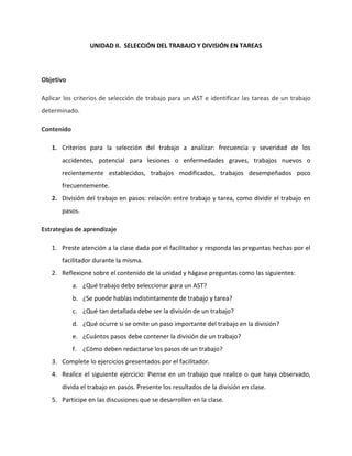 UNIDAD II. SELECCIÓN DEL TRABAJO Y DIVISIÓN EN TAREAS



Objetivo

Aplicar los criterios de selección de trabajo para un AST e identificar las tareas de un trabajo
determinado.

Contenido

   1. Criterios para la selección del trabajo a analizar: frecuencia y severidad de los
       accidentes, potencial para lesiones o enfermedades graves, trabajos nuevos o
       recientemente establecidos, trabajos modificados, trabajos desempeñados poco
       frecuentemente.
   2. División del trabajo en pasos: relación entre trabajo y tarea, como dividir el trabajo en
       pasos.

Estrategias de aprendizaje

   1. Preste atención a la clase dada por el facilitador y responda las preguntas hechas por el
       facilitador durante la misma.
   2. Reflexione sobre el contenido de la unidad y hágase preguntas como las siguientes:
            a. ¿Qué trabajo debo seleccionar para un AST?
            b. ¿Se puede hablas indistintamente de trabajo y tarea?
            c. ¿Qué tan detallada debe ser la división de un trabajo?
            d. ¿Qué ocurre si se omite un paso importante del trabajo en la división?
            e. ¿Cuántos pasos debe contener la división de un trabajo?
            f. ¿Cómo deben redactarse los pasos de un trabajo?
   3. Complete lo ejercicios presentados por el facilitador.
   4. Realice el siguiente ejercicio: Piense en un trabajo que realice o que haya observado,
       divida el trabajo en pasos. Presente los resultados de la división en clase.
   5. Participe en las discusiones que se desarrollen en la clase.
 
