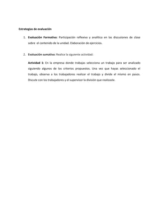 Estrategias de evaluación

   1. Evaluación Formativa: Participación reflexiva y analítica en las discusiones de clase
       sobre el contenido de la unidad. Elaboración de ejercicios.


   2. Evaluación sumativa: Realice la siguiente actividad:

       Actividad 1: En la empresa donde trabajas selecciona un trabajo para ser analizado
       siguiendo algunos de los criterios propuestos. Una vez que hayas seleccionado el
       trabajo, observa a los trabajadores realizar el trabajo y divide el mismo en pasos.
       Discute con los trabajadores y el supervisor la división que realizaste.
 