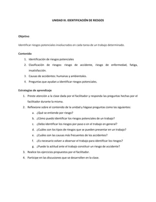 UNIDAD III. IDENTIFICACIÓN DE RIESGOS




Objetivo

Identificar riesgos potenciales involucrados en cada tarea de un trabajo determinado.

Contenido
    1. Identificación de riesgos potenciales
    2. Clasificación de riesgos: riesgo de accidente, riesgo de enfermedad, fatiga,
        insatisfacción.
    3. Causas de accidentes: humanas y ambientales.
    4. Preguntas que ayudan a identificar riesgos potenciales.

Estrategias de aprendizaje
   1. Preste atención a la clase dada por el facilitador y responda las preguntas hechas por el
       facilitador durante la misma.
   2. Reflexione sobre el contenido de la unidad y hágase preguntas como las siguientes:
            a. ¿Qué se entiende por riesgo?
            b. ¿Cómo puedo identificar los riesgos potenciales de un trabajo?
            c. ¿Debo identificar los riesgos por paso o en el trabajo en general?
            d. ¿Cuáles son los tipos de riesgos que se pueden presentar en un trabajo?
            e. ¿Cuáles son las causas más frecuentes de los accidentes?
            f. ¿Es necesario volver a observar el trabajo para identificar los riesgos?
            g. ¿Puede la actitud ante el trabajo constituir un riesgo de accidente?
   3. Realice los ejercicios propuestos por el facilitador.
   4. Participe en las discusiones que se desarrollen en la clase.
 