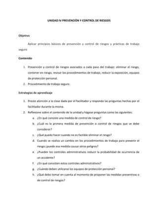UNIDAD IV PREVENCIÓN Y CONTROL DE RIESGOS



Objetivo

         Aplicar principios básicos de prevención y control de riesgos y prácticas de trabajo
seguro

Contenido

   1. Prevención y control de riesgos asociados a cada paso del trabajo: eliminar el riesgo,
         contener en riesgo, revisar los procedimientos de trabajo, reducir la exposición, equipos
         de protección personal.
   2. Procedimiento de trabajo seguro.

Estrategias de aprendizaje

   1. Preste atención a la clase dada por el facilitador y responda las preguntas hechas por el
         facilitador durante la misma.
   2. Reflexione sobre el contenido de la unidad y hágase preguntas como las siguientes:
            a. ¿En qué consiste una medida de control de riesgo?
            b. ¿Cuál es la primera medida de prevención o control de riesgos que se debe
                considerar?
            c. ¿Qué puedo hacer cuando no es factible eliminar el riesgo?
            d. Cuando se realiza un cambio en los procedimientos de trabajo para prevenir el
                riesgo ¿puede esa medida causar otros peligros?
            e. ¿Pueden los controles administrativos reducir la probabilidad de ocurrencia de
                un accidente?
            f. ¿En qué consisten estos controles administrativos?
            g. ¿Cuándo deben utilizarse los equipos de protección personal?
            h. ¿Qué debo tomar en cuenta al momento de proponer las medidas preventivas o
                de control de riesgos?
 