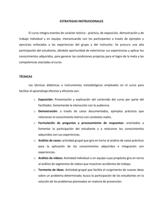 ESTRATEGIAS INSTRUCCIONALES


       El curso integra eventos de carácter teórico - práctico, de exposición, demostración y de
trabajo individual y en equipo, interactuando con los participantes a través de ejemplos y
ejercicios enfocados a las experiencias del grupo y del instructor. Se procura una alta
participación del estudiante, dándole oportunidad de exteriorizar sus experiencias y aplicar los
conocimientos adquiridos, para generar las condiciones propicias para el logro de la meta y las
competencias asociadas al curso.



TÉCNICAS

       Las técnicas didácticas o instrumentos metodológicos empleados en el curso para
facilitar el aprendizaje efectivo y eficiente son:

           o Exposición: Presentación y explicación del contenido del curso por parte del
               facilitador, fomentando la interacción con la audiencia.
           o Demostración: a través de casos documentados, ejemplos prácticos que
               relacionan el conocimiento teórico con contextos reales.
           o Formulación de preguntas y procesamiento de respuestas: orientados a
               fomentar la participación del estudiante y a relacionar los conocimientos
               adquiridos con sus experiencias.
           o Análisis de casos: actividad grupal que gira en torno al análisis de casos prácticos
               para la aplicación de los conocimientos adquiridos e integración con
               experiencias.
           o Análisis de videos: Actividad individual o en equipo cuyo propósito gira en torno
               al análisis de segmentos de videos que muestran accidentes de trabajo.
           o Tormenta de ideas: Actividad grupal que facilita el surgimiento de nuevas ideas
               sobre un problema determinado; busca la participación de los estudiantes en la
               solución de los problemas planteados en materia de prevención.
 