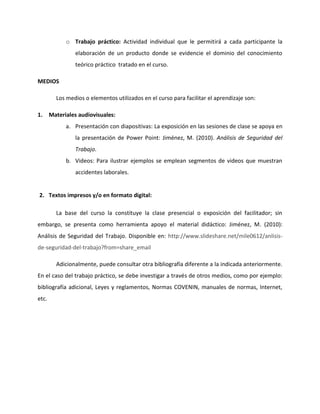 o Trabajo práctico: Actividad individual que le permitirá a cada participante la
                elaboración de un producto donde se evidencie el dominio del conocimiento
                teórico práctico tratado en el curso.

MEDIOS

         Los medios o elementos utilizados en el curso para facilitar el aprendizaje son:

1.     Materiales audiovisuales:
             a. Presentación con diapositivas: La exposición en las sesiones de clase se apoya en
                la presentación de Power Point: Jiménez, M. (2010). Análisis de Seguridad del
                Trabajo.
             b. Videos: Para ilustrar ejemplos se emplean segmentos de videos que muestran
                accidentes laborales.


2. Textos impresos y/o en formato digital:

         La base del curso la constituye la clase presencial o exposición del facilitador; sin
embargo, se presenta como herramienta apoyo el material didáctico: Jiménez, M. (2010):
Análisis de Seguridad del Trabajo. Disponible en: http://www.slideshare.net/mile0612/anlisis-
de-seguridad-del-trabajo?from=share_email

         Adicionalmente, puede consultar otra bibliografía diferente a la indicada anteriormente.
En el caso del trabajo práctico, se debe investigar a través de otros medios, como por ejemplo:
bibliografía adicional, Leyes y reglamentos, Normas COVENIN, manuales de normas, Internet,
etc.
 