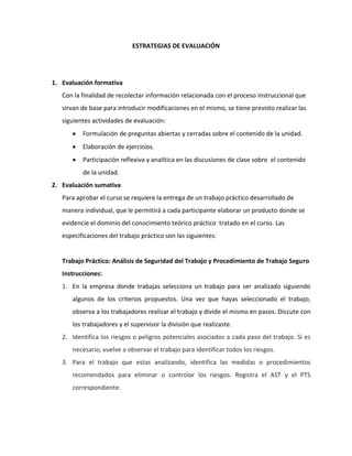ESTRATEGIAS DE EVALUACIÓN




1. Evaluación formativa
   Con la finalidad de recolectar información relacionada con el proceso instruccional que
   sirvan de base para introducir modificaciones en el mismo, se tiene previsto realizar las
   siguientes actividades de evaluación:
          Formulación de preguntas abiertas y cerradas sobre el contenido de la unidad.
          Elaboración de ejercicios.
          Participación reflexiva y analítica en las discusiones de clase sobre el contenido
          de la unidad.
2. Evaluación sumativa
   Para aprobar el curso se requiere la entrega de un trabajo práctico desarrollado de
   manera individual, que le permitirá a cada participante elaborar un producto donde se
   evidencie el dominio del conocimiento teórico práctico tratado en el curso. Las
   especificaciones del trabajo práctico son las siguientes:


   Trabajo Práctico: Análisis de Seguridad del Trabajo y Procedimiento de Trabajo Seguro
   Instrucciones:
   1. En la empresa donde trabajas selecciona un trabajo para ser analizado siguiendo
      algunos de los criterios propuestos. Una vez que hayas seleccionado el trabajo,
      observa a los trabajadores realizar el trabajo y divide el mismo en pasos. Discute con
      los trabajadores y el supervisor la división que realizaste.
   2. Identifica los riesgos o peligros potenciales asociados a cada paso del trabajo. Si es
      necesario, vuelve a observar el trabajo para identificar todos los riesgos.
   3. Para el trabajo que estas analizando, identifica las medidas o procedimientos
      recomendados para eliminar o controlar los riesgos. Registra el AST y el PTS
      correspondiente.
 