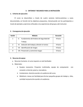 3. CRITERIOS Y RECURSOS PARA LA INSTRUCCIÓN
1. Criterios de ejecución:

       El curso se desarrollara a través de cuatro sesiones teórico-prácticas y casos
documentales, en función de los objetivos propuestos, interactuando con los participantes a
través de ejemplos y ejercicios enfocados a las experiencias del grupo y del instructor.



2. Cronograma de ejecución

Sesión                              Módulo                              Duración
   1        V.     Fundamentos del Análisis de Seguridad del                4 horas
                   Trabajo.
   2        VI. Selección del trabajo y división en tareas                  4 horas
   3        VII. Identificación de riesgos                                  4 horas
   4        VIII. Prevención y control de riesgos                           4 horas



3. Recursos de apoyo
   a. Recursos humanos: el curso requiere un solo facilitador.
   b. Materiales:
                 Equipos necesarios: Proyector multimedia, equipo de computación             con
                 conexión a internet, pizarra, marcadores.
                 Instalaciones: Aula de acuerdo a la audiencia del curso.
                 Mobiliario: mesas con facilidad para formar pequeños grupos de trabajo y sillas,
                 cantidad necesaria de acuerdo a la audiencia.
 