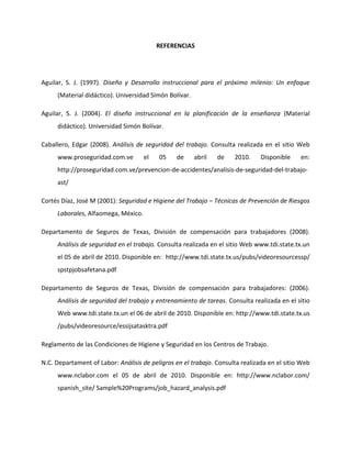 REFERENCIAS




Aguilar, S. J. (1997). Diseño y Desarrollo instruccional para el próximo milenio: Un enfoque
     (Material didáctico). Universidad Simón Bolívar.

Aguilar, S. J. (2004). El diseño instruccional en la planificación de la enseñanza (Material
     didáctico). Universidad Simón Bolívar.

Caballero, Edgar (2008). Análisis de seguridad del trabajo. Consulta realizada en el sitio Web
     www.proseguridad.com.ve         el   05    de      abril   de   2010.     Disponible    en:
     http://proseguridad.com.ve/prevencion-de-accidentes/analisis-de-seguridad-del-trabajo-
     ast/

Cortés Díaz, José M (2001): Seguridad e Higiene del Trabajo – Técnicas de Prevención de Riesgos
     Laborales, Alfaomega, México.

Departamento de Seguros de Texas, División de compensación para trabajadores (2008).
     Análisis de seguridad en el trabajo. Consulta realizada en el sitio Web www.tdi.state.tx.un
     el 05 de abril de 2010. Disponible en: http://www.tdi.state.tx.us/pubs/videoresourcessp/
     spstpjobsafetana.pdf

Departamento de Seguros de Texas, División de compensación para trabajadores: (2006).
     Análisis de seguridad del trabajo y entrenamiento de tareas. Consulta realizada en el sitio
     Web www.tdi.state.tx.un el 06 de abril de 2010. Disponible en: http://www.tdi.state.tx.us
     /pubs/videoresource/essijsatasktra.pdf

Reglamento de las Condiciones de Higiene y Seguridad en los Centros de Trabajo.

N.C. Departament of Labor: Análisis de peligros en el trabajo. Consulta realizada en el sitio Web
     www.nclabor.com el 05 de abril de 2010. Disponible en: http://www.nclabor.com/
     spanish_site/ Sample%20Programs/job_hazard_analysis.pdf
 
