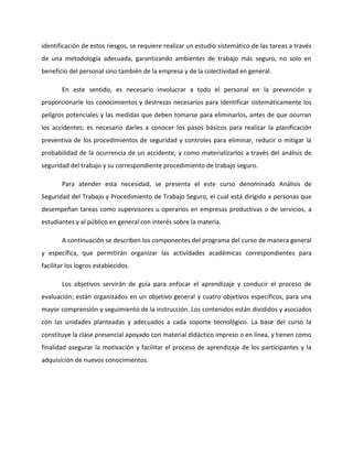 identificación de estos riesgos, se requiere realizar un estudio sistemático de las tareas a través
de una metodología adecuada, garantizando ambientes de trabajo más seguro, no solo en
beneficio del personal sino también de la empresa y de la colectividad en general.

       En este sentido, es necesario involucrar a todo el personal en la prevención y
proporcionarle los conocimientos y destrezas necesarios para identificar sistemáticamente los
peligros potenciales y las medidas que deben tomarse para eliminarlos, antes de que ocurran
los accidentes; es necesario darles a conocer los pasos básicos para realizar la planificación
preventiva de los procedimientos de seguridad y controles para eliminar, reducir o mitigar la
probabilidad de la ocurrencia de un accidente, y como materializarlos a través del análisis de
seguridad del trabajo y su correspondiente procedimiento de trabajo seguro.

       Para atender esta necesidad, se presenta el este curso denominado Análisis de
Seguridad del Trabajo y Procedimiento de Trabajo Seguro, el cual está dirigido a personas que
desempeñan tareas como supervisores u operarios en empresas productivas o de servicios, a
estudiantes y al público en general con interés sobre la materia.

       A continuación se describen los componentes del programa del curso de manera general
y específica, que permitirán organizar las actividades académicas correspondientes para
facilitar los logros establecidos.

       Los objetivos servirán de guía para enfocar el aprendizaje y conducir el proceso de
evaluación; están organizados en un objetivo general y cuatro objetivos específicos, para una
mayor comprensión y seguimiento de la instrucción. Los contenidos están divididos y asociados
con las unidades planteadas y adecuados a cada soporte tecnológico. La base del curso la
constituye la clase presencial apoyado con material didáctico impreso o en línea, y tienen como
finalidad asegurar la motivación y facilitar el proceso de aprendizaje de los participantes y la
adquisición de nuevos conocimientos.
 