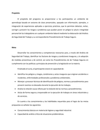 Propósito


       El propósito del programa es proporcionar a los participantes un ambiente de
aprendizaje basado en sesiones de clase presenciales, apoyado con información, ejemplos, e
integración de experiencias aplicados a ejercicios prácticos, que le permitan detectar, evitar,
corregir y prevenir los riesgos o problemas que puedan poner en peligro la salud e integridad
personal de los trabajadores en cualquier ambiente laboral mediante la elaboración del Análisis
de Seguridad del Trabajo y su correspondiente Procedimiento de Trabajo Seguro.




Meta

       Desarrollar los conocimientos y competencias necesarias para, a través del Análisis de
Seguridad del Trabajo, identificar los factores de riesgos y condiciones Inseguras, y la adopción
de medidas preventivas y de control, así como los Procedimientos de de Trabajo Seguros en
cumplimento con las políticas y principios de prevención y la legislación en la materia.

       Finalizado el curso, el participante estará en capacidad de:

       Identifica los peligros y riesgos, condiciones y actos inseguros que originan accidentes e
       incidentes, enfermedades profesionales y problemas ambientales.
       Manejar y procesar técnicas de identificación de peligros, normas y procedimientos para
       prevenir eventos no deseados durante la ejecución de los trabajos.
       Analiza la relación causa–efecto por la violación de las normas y procedimientos.
       Actúa de forma segura y responsable en la ejecución de trabajos en áreas industriales y
       de servicios.

       En cuanto a los conocimientos y las habilidades requeridas para el logro de las metas
propuestas se señalan las siguientes:

       Conocimientos básicos en materia de higiene y seguridad industrial.
       Capacidad de análisis crítico de situaciones problemáticas.
 