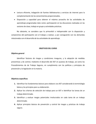 Lectura eficiente, indagación de fuentes bibliotecarias y servicios de internet para la
       complementación de los conocimientos proporcionados.
       Disposición y capacidad para obtener el máximo provecho de las actividades de
       aprendizaje programadas tales como: participación en las discusiones realizadas en las
       sesiones de clase, trabajo en grupo y actividades prácticas.

       No obstante, se considera que lo primordial e indispensable son la disposición y
compromiso del participante con el trabajo a realizar, y por consiguiente con las demandas
relacionadas con el desarrollo de las actividades de aprendizaje.




                                     OBJETIVOS DEL CURSO

Objetivo general

       Identificar factores de riesgos y condiciones inseguras, y la adopción de medidas
preventivas y de control, mediante el desarrollo del AST en puestos de trabajo, así como los
Procedimientos de de Trabajo Seguros, en cumplimento con las políticas y principios de
prevención y la legislación en la materia.




Objetivos específicos

   1. Identificar los fundamentos básicos para elaborar una AST considerando la terminología
       básica y los principios para su elaboración.
   2. Aplicar los criterios de selección de trabajo para un AST e identificar las tareas de un
       trabajo determinado.
   3. Identificar y evaluar riesgos potenciales involucrados en cada tarea de un trabajo
       determinado.
   4. Aplicar principios básicos de prevención y control de riesgos y prácticas de trabajo
       seguro.
 