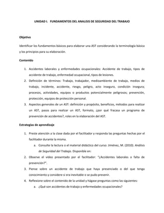UNIDAD I. FUNDAMENTOS DEL ANALISIS DE SEGURIDAD DEL TRABAJO



Objetivo

Identificar los fundamentos básicos para elaborar una AST considerando la terminología básica
y los principios para su elaboración.

Contenido

   1. Accidentes laborales y enfermedades ocupacionales: Accidente de trabajo, tipos de
       accidente de trabajo, enfermedad ocupacional, tipos de lesiones.
   2. Definición de términos: Trabajo, trabajador, medioambiente de trabajo, medios de
       trabajo, incidente, accidente, riesgo, peligro, acto inseguro, condición insegura;
       procesos, actividades, equipos o productos potencialmente peligrosos; prevención,
       protección, equipos de protección personal.
   3. Aspectos generales de un AST: definición y propósito, beneficios, métodos para realizar
       un AST, pasos para realizar un AST, formato, ¿por qué fracasa un programa de
       prevención de accidentes?, roles en la elaboración del AST.

Estrategias de aprendizaje

   1. Preste atención a la clase dada por el facilitador y responda las preguntas hechas por el
       facilitador durante la misma.
            a. Consulte la lectura o el material didáctico del curso: Jiménez, M. (2010). Análisis
               de Seguridad del Trabajo. Disponible en:
   2. Observe el video presentado por el facilitador: “¿Accidentes laborales o falta de
       prevención?”.
   3. Piense sobre un accidente de trabajo que haya presenciado o del que tenga
       conocimiento y considere si era inevitable o se pudo prevenir.
   4. Reflexione sobre el contenido de la unidad y hágase preguntas como las siguientes:
            a. ¿Qué son accidentes de trabajo y enfermedades ocupacionales?
 