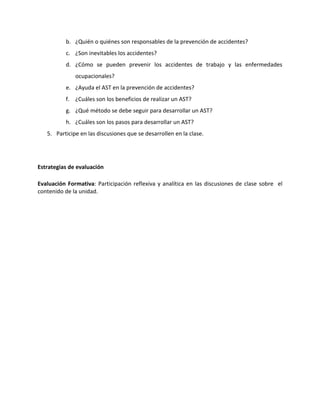 b. ¿Quién o quiénes son responsables de la prevención de accidentes?
          c. ¿Son inevitables los accidentes?
          d. ¿Cómo se pueden prevenir los accidentes de trabajo y las enfermedades
              ocupacionales?
          e. ¿Ayuda el AST en la prevención de accidentes?
          f. ¿Cuáles son los beneficios de realizar un AST?
          g. ¿Qué método se debe seguir para desarrollar un AST?
          h. ¿Cuáles son los pasos para desarrollar un AST?
   5. Participe en las discusiones que se desarrollen en la clase.




Estrategias de evaluación

Evaluación Formativa: Participación reflexiva y analítica en las discusiones de clase sobre el
contenido de la unidad.
 