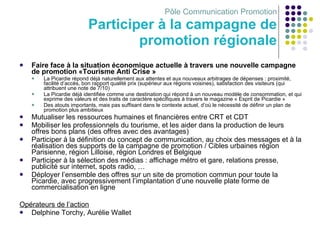 Pôle Communication Promotion Participer à la campagne de promotion régionale Faire face à la situation économique actuelle à travers une nouvelle campagne de promotion «Tourisme Anti Crise » La Picardie répond déjà naturellement aux attentes et aux nouveaux arbitrages de dépenses : proximité, facilité d’accès, bon rapport qualité prix (supérieur aux régions voisines), satisfaction des visiteurs (qui attribuent une note de 7/10) La Picardie déjà identifiée comme une destination qui répond à un nouveau modèle de consommation, et qui exprime des valeurs et des traits de caractère spécifiques à travers le magazine « Esprit de Picardie » Des atouts importants, mais pas suffisant dans le contexte actuel, d’où le nécessité de définir un plan de promotion plus ambitieux Mutualiser les ressources humaines et financières entre CRT et CDT Mobiliser les professionnels du tourisme, et les aider dans la production de leurs offres bons plans (des offres avec des avantages) Participer à la définition du concept de communication, au choix des messages et à la réalisation des supports de la campagne de promotion / Cibles urbaines région Parisienne, région Lilloise, région Londres et Belgique Participer à la sélection des médias : affichage métro et gare, relations presse, publicité sur internet, spots radio, …  Déployer l’ensemble des offres sur un site de promotion commun pour toute la Picardie, avec progressivement l’implantation d’une nouvelle plate forme de commercialisation en ligne Opérateurs de l’action Delphine Torchy, Aurélie Wallet 