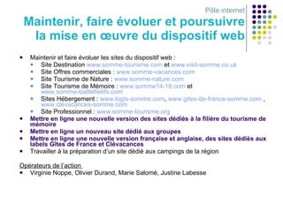 Pôle internet Maintenir, faire évoluer et poursuivre la mise en œuvre du dispositif web Maintenir et faire évoluer les sites du dispositif web : Site Destination  www.somme-tourisme.com  et  www.visit-somme.co.uk Site Offres commerciales :  www.somme-vacances.com Site Tourisme de Nature :  www.somme-nature.com   Site Tourisme de Mémoire :  www.somme14-18.com  et  www.somme-battlefields.com Sites Hébergement :  www.logis-somme.com ,  www.gites-de-france-somme.com  ,  www.clévacances-somme.com   Site Professionnel :  www.somme-tourisme.org   Mettre en ligne une nouvelle version des sites dédiés à la filière du tourisme de mémoire Mettre en ligne un nouveau site dédié aux groupes Mettre en ligne une nouvelle version française et anglaise, des sites dédiés aux labels Gîtes de France et Clévacances Travailler à la préparation d’un site dédié aux campings de la région Opérateurs de l’action  Virginie Noppe, Olivier Durand, Marie Salomé, Justine Labesse 