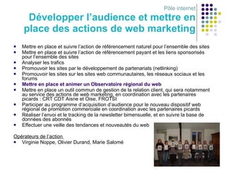 Pôle internet Développer l’audience et mettre en place des actions de web marketing Mettre en place et suivre l’action de référencement naturel pour l’ensemble des sites Mettre en place et suivre l’action de référencement payant et les liens sponsorisés pour l’ensemble des sites Analyser les trafics Promouvoir les sites par le développement de partenariats (netlinking) Promouvoir les sites sur les sites web communautaires, les réseaux sociaux et les forums Mettre en place et animer un Observatoire régional du web Mettre en place un outil commun de gestion de la relation client, qui sera notamment au service des actions de web marketing, en coordination avec les partenaires picards : CRT CDT Aisne et Oise, FROTSI Participer au programme d’acquisition d’audience pour le nouveau dispositif web régional de promotion commerciale   en coordination avec les partenaires picards Réaliser l’envoi et le tracking de la newsletter bimensuelle, et en suivre la base de données des abonnés Effectuer une veille des tendances et nouveautés du web Opérateurs de l’action  Virginie Noppe, Olivier Durand, Marie Salomé 