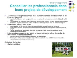 Pôle Développement Conseiller les professionnels dans leurs projets de développement Accompagner les professionnels dans leur démarche de développement et de mise en conformité Assister les hôteliers dans leur projet de mise en conformité consécutivement à l’arrêté du 24 juillet 2006 Accompagner les campings face à l’évolution des nouvelles normes, soutenir le syndicat régional de l’hôtellerie de plein air dans son action menée pour la résorption des sites de campings illégaux Instruire les demandes d’aides Accompagner les porteurs de projets dans la constitution de leur dossier de demande Instruire les dossiers en collaboration avec les autres collectivités participant au cofinancement du projet Vérifier la conformité des travaux pour mise en règlement de la subvention attribuée après classement ou labellisation Informer et accompagner les hôtels et les campings dans leur démarche de classement ou de reclassement  Encourager les professionnels au classement ou reclassement Réaliser les visites de classement et rédiger des avis motivés pour la CDAT (sous réserve des nouvelles dispositions qui vont intervenir) Opérateur de l’action Catherine Odent 