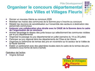 Pôle Développement Organiser le concours départemental des Villes et Villages Fleuris Donner un nouveau thème au concours 2009 Mobiliser les maires des communes de la Somme pour s’inscrire au concours Rétablir les réunions de sensibilisation sur l’ensemble des secteurs à destination des personnels communaux  Instaurer une collaboration plus étroite avec le CAUE de la Somme dans le cadre de l’organisation de ce concours Animer davantage le réseau des jurés locaux qui sélectionnent les communes visitées par le jury départemental Organiser le passage du jury départemental en juillet (semaine du 14 ou 20 juillet) Participer au jury régional dans les départements de l’Oise et de l’Aisne Organiser la cérémonie de remise des prix en novembre sur le secteur de la Vallée de la Haute Somme  Établir un partenariat avec des pépinières locales dans le cadre de la remise des prix (dotations sous forme de bons d’achat) Opérateur de l’action Virginie Schwal 