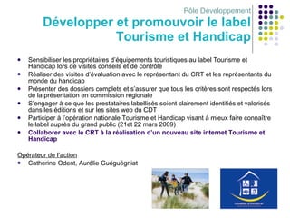 Pôle Développement Développer et promouvoir le label Tourisme et Handicap Sensibiliser les propriétaires d’équipements touristiques au label Tourisme et Handicap lors de visites conseils et de contrôle Réaliser des visites d’évaluation avec le représentant du CRT et les représentants du monde du handicap Présenter des dossiers complets et s’assurer que tous les critères sont respectés lors de la présentation en commission régionale S’engager à ce que les prestataires labellisés soient clairement identifiés et valorisés dans les éditions et sur les sites web du CDT Participer à l’opération nationale Tourisme et Handicap visant à mieux faire connaître le label auprès du grand public (21et 22 mars 2009) Collaborer avec le CRT à la réalisation d’un nouveau site internet Tourisme et Handicap Opérateur de l’action Catherine Odent, Aurélie Guéguégniat 