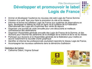Pôle Développement Développer et promouvoir le label Logis de France Animer et développer l’audience du nouveau site web Logis de France Somme Création d’un petit  flyer pour faire la promotion du site et du réseau Informer et former les hôteliers Logis de France aux systèmes de réservations en ligne, développer le réflexe de mise en ligne via le système de la Fédération Internationale des Logis afin d’optimiser leur vente de séjours Organiser une journée de visite annuelle pour une découverte et meilleure connaissance des destinations Organiser l’Assemblée générale annuelle des Logis de France de la Somme, et des réunions pour informer les adhérents de la stratégie de la chaîne et de la vie du réseau Participer aux réunions et à l’Assemblée générale de la fédération pour mettre en œuvre notamment la nouvelle charte graphique Identifier et informer les professionnels souhaitant rejoindre le réseau Logis de France. Accompagner les nouveaux adhérents dans la démarche d’adhésion Opérateur de l’action Catherine Odent, Virginie Schwal 