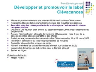 Pôle Développement Développer et promouvoir le label Clévacances Mettre en place un nouveau site internet dédié aux locations Clévacances Réaliser l’édition de la brochure départementale des meublés Clévacances Travailler avec les correspondants de stations pour l’animation du réseau des propriétaires Organiser une réunion bilan annuel au second trimestre 2009 avec l’ensemble des propriétaires Assurer l’administration générale de l’antenne Clévacances : mise à jour de la base de données et des descriptifs et des photos Participer aux journées techniques nationales Clévacances les 11 et 12 mars 2009 Informer et sensibiliser au label les propriétaires de meublés Conseiller et assister les porteurs de projet Assurer le nombre de visites de contrôle (environ 120 visites en 2009)  Instruire les demandes de subvention pour le Conseil général Traiter les litiges Opérateur de l’action Magali Herbet 