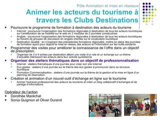 Pôle Animation et mise en réseaux Animer les acteurs du tourisme à travers les Clubs Destinations Poursuivre le programme de formation à destination des acteurs du tourisme Internet : poursuivre l’organisation des formations régionales à destination de tous les acteurs touristiques sur l’amélioration de sa visibilité sur le web en 2 modules de 2 journées consécutives Anglais : poursuivre l’organisation des formations régionales à destination de tous les acteurs touristiques au travers de groupes de discussion en anglais orientés sur le vocabulaire touristique Destination Qualité : en s’inspirant des précédentes formations régionales, mettre en place des journées de formation ayant pour objectif la mise en réseau des acteurs et l’information sur les outils existants  Programmer des visites pour améliorer la connaissance de l’offre dans un objectif de prescription. Organiser de 3 à 4 sorties par destination alliant une visite d’un site et un échange sur un thème d’actualité intéressant les acteurs dans leur activité quotidienne Organiser des ateliers thématiques dans un objectif de professionnalisation Internet : ateliers thématiques d’une journée pour créer son site Internet Eco gestes : ateliers d’une journée sur le thème des éco gestes à promouvoir dans sa structure touristique Promotion Commercialisation : ateliers d’une journée sur la thème de la gestion et la mise en ligne d’un planning de réservation Création et animation d’un nouvel outil d’échange en ligne sur le tourisme Animer l’extranet professionnel des acteurs du tourisme et créer un blog collaboratif d’échanges et de partage d’informations Opérateur de l’action Dorothée Maréchal Sonia Quignion et Oliver Durand 