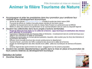 Pôle Animation et mise en réseaux Animer la filière Tourisme de Nature Accompagner et aider les prestataires dans leur promotion pour améliorer leur visibilité et leur développement économique Animer le site internet  www.somme-nature.com  et éditer le guide des loisirs nature 2009 Poursuite les efforts en matière d’accueils presse orientés sur les loisirs nature Labelliser les équipements dans le cadre du réseau Natur’Evasion en partenariat avec la DRDJS Mettre en place des solutions de planification et de commercialisation dans le cadre du dispositif régional Soutenir les collectivités dans leurs projets d’actions territoriales Projet de Véloroute Voie Verte sur la vallée de la Somme : appui technique et mobilisation des réseaux pour optimiser la concertation Commission Départementale des Espaces Sites et Itinéraires : investissement dans le comité technique pour réfléchir aux orientations et siège en commission Politique de randonnées du Conseil général (pédestre, équestre, vélo) soutien pour le choix des itinéraires et la promotion des éditions Diffusion de la nouvelle brochure des circuits cyclotourisme du département Tourisme fluvial : promotion de l’offre Locaboat et des atouts de la vallée de la Somme Projets de réaménagement des sites naturels de la vallée : pôles éco touristiques de Samara et Éclusiers Vaux Schéma régional des sports et loisirs de nature : engagement sur les actions proposées Soutenir les comités départementaux sportifs dans la mise en place et la promotion de leurs actions relatives au développement touristique Opérateur de l’action Dorothée Maréchal 