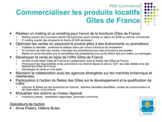Pôle Commercial Commercialiser les produits locatifs Gîtes de France Réaliser un mailing et un emailing pour l’envoi de la brochure Gîtes de France Mailing auprès des nouveaux clients francophones ayant acheté un séjour en 2008 au service commercial E mailing auprès des prospects et clients (6 468 adresses) Optimiser les ventes en associant le produit gîtes à des événements ou promotions Fidéliser la clientèle : améliorer la relation client par l’envoi d’émail et de newsletters En fonction de l’état des ventes, interroger les propriétaires pour des promotions ponctuelles Mettre en avant les petits prix et sensibiliser les prestataires pour qu’ils offrent des prix malins ou avantages. Développer la vente en ligne de l’offre Gîtes de France Animer le site dédié Gîtes de France en collaboration avec le Relais des Gîtes de France Promouvoir les disponibilités et les promotions via internet depuis le site du CDT, les sites dédiés et le site fédéral des Gîtes de France Développer la vente en mid week Maintenir la collaboration avec les agences étrangères sur les marchés britannique et néerlandais Participation à l’action du Relais des Gîtes sur le développement et la qualification de l’offre Informer le Relais sur les évolutions du marché : attentes clientèles identifiées, modes de consommation et de réservation, concurrence Mutualiser des actions au niveau régional Insertions presse,  newsletters régionales, promotion commune Opérateurs de l’action   Anne Pieters, Hélène Butez 
