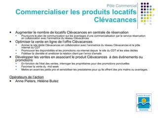 Pôle Commercial Commercialiser les produits locatifs Clévacances Augmenter le nombre de locatifs Clévacances en centrale de réservation  Poursuivre le plan de communication sur les avantages d’une commercialisation par le service réservation en collaboration avec l’animatrice du réseau Clévacances Optimiser la vente en ligne de l’offre Clévacances Animer le site dédié Clévacances en collaboration avec l’animatrice du réseau Clévacances et le pôle internet du CDT Promouvoir les disponibilités et les promotions via internet depuis  le site du CDT et les sites dédiés Fidéliser la clientèle et améliorer la relation client par l’envoi d’emails Développer les ventes en associant le produit Clévacances  à des événements ou promotions  En fonction de l’état des ventes, interroger les propriétaires pour des promotions ponctuelles Favoriser la vente du  mid week Mettre en avant les petits prix et sensibiliser les prestataires pour qu’ils offrent des prix malins ou avantages. Opérateurs de l’action Anne Pieters, Hélène Butez 