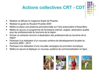 Actions collectives CRT - CDT Réaliser et diffuser le magazine Esprit de Picardie Réaliser le guide du Routard Picardie 2009  Mettre en place une présence promotionnelle sur l’aire autoroutière d’Assevillers Mettre en œuvre un programme de formations internet, anglais, destination qualité pour les professionnels du tourisme de la région Animer un extranet commun à destination des professionnels du tourisme de la région Participer à la réalisation d’un nouveau schéma de développement durable du tourisme 2009 – 2013 Participer à la réalisation d’une nouvelle campagne de promotion touristique Mettre en œuvre et déployer un nouveau système de commercialisation en ligne 