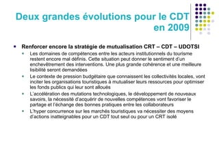 Deux grandes évolutions pour le CDT en 2009 Renforcer encore la stratégie de mutualisation CRT – CDT – UDOTSI Les domaines de compétences entre les acteurs institutionnels du tourisme restent encore mal définis. Cette situation peut donner le sentiment d’un enchevêtrement des interventions. Une plus grande cohérence et une meilleure lisibilité seront demandées Le contexte de pression budgétaire que connaissent les collectivités locales, vont inciter les organisations touristiques à mutualiser leurs ressources pour optimiser les fonds publics qui leur sont alloués L’accélération des mutations technologiques, le développement de nouveaux savoirs, la nécessité d’acquérir de nouvelles compétences vont favoriser le partage et l’échange des bonnes pratiques entre les collaborateurs L’hyper concurrence sur les marchés touristiques va nécessiter des moyens d’actions inatteignables pour un CDT tout seul ou pour un CRT isolé 