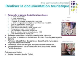 Pôle Communication Promotion Réaliser la documentation touristique   Renouveler la gamme des éditions touristiques Le Guide : février 2009 La Carte : février 2009 L’Essentiel : janvier 2009 L’Essentiel en anglais et en néerlandais : mars 2009 Le Guide en anglais (version allégée et non millésimée) : mars 2009 Guide de l'hébergement : janvier 2009 Catalogue Clévacances : janvier 2009 Guide régional des Gîtes de France : janvier 2009 Voyages pour groupes : septembre 2009 The Australians in the Somme :  janvier  2009 Guide de visite des champs de bataille: janvier 2009 Guide des loisirs nature : janvier 2009 Refondre les éditions de la filière tourisme de mémoire  Superviser la publication du Guide du Routard Picardie pour la partie Somme Participer à la définition des contenus des différents numéros du magazine Esprit de Picardie  Mettre nos brochures en ligne à disposition des internautes Piloter la refonte du set de table avec le BTS tourisme Sainte Famille à Amiens Opérateurs de l’action Justine Labesse, Aurélie Wallet 