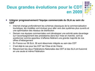 Deux grandes évolutions pour le CDT en 2009 Intégrer progressivement l’équipe commerciale du SLA au sein du CDT Internet change profondément les schémas classiques de la commercialisation touristique, les modèles vont évoluer pour aller vers des systèmes plus ouverts et une optimisation des réseaux de distribution Demain nos équipes commerciales vont développer une activité axée davantage sur l’accompagnement des prestataires dans leur mise en marché, vont se positionner comme apporteur d’affaires fédérant une grande majorité de nos offres d’hébergement En France sur 56 SLA, 36 sont désormais intégrés au sein des CDT C’est déjà le cas pour les CDT de l’Oise et de l’Aisne Récemment les deux Fédérations Nationales des CDT et des SLA ont fusionné en une seule et même Fédération 