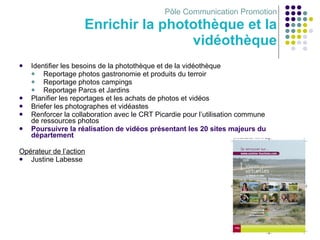 Pôle Communication Promotion Enrichir la photothèque et la vidéothèque Identifier les besoins de la photothèque et de la vidéothèque  Reportage photos gastronomie et produits du terroir Reportage photos campings Reportage Parcs et Jardins Planifier les reportages et les achats de photos et vidéos Briefer les photographes et vidéastes Renforcer la collaboration avec le CRT Picardie pour l’utilisation commune de ressources photos Poursuivre la réalisation de vidéos présentant les 20 sites majeurs du département Opérateur de l’action Justine Labesse 