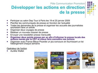Pôle Communication Promotion Développer les actions en direction de la presse Participer au salon Dep Tour à Paris   les 19 et 20 janvier 2009 Planifier les communiqués de presse en fonction de l’actualité Traiter les demandes de la presse et organiser les accueils des journalistes souhaitant faire un article Organiser deux voyages de presse Réaliser un nouveau dossier de presse Envoyer une newsletter presse mensuelle Organiser deux points presse par an afin d’informer la presse locale des actions menés par le CDT et mieux faire connaître nos actions Organiser avec France Bleue Picardie un jeu-concours en fournissant un lot hébergement chaque semaine  Opérateur de l’action Aurélie Wallet 