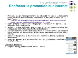Pôle Communication Promotion Renforcer la promotion sur Internet Privilégier une promotion permanente sur Internet à travers des contenus sans cesse nouveaux pour développer les prétextes et les idées de courts séjours toute l’année Animer les sites internet en changeant les contenus éditoriaux et visuels chaque semaine Rédiger et envoyer une newsletter thématique tous les 15 jours Mettre en ligne un nouveau module pour présenter sous forme de vidéos les principaux sites de la Somme Assurer une veille marketing : évolution des tendances de consommation, des pratiques de réservation, des attentes et des besoins Assurer l’animation commerciale des acteurs du tourisme afin de les conseiller, les sensibiliser, les soutenir et les accompagner dans leur mise en marché sur Internet Concevoir des produits et des forfaits avec réservation directe auprès des prestataires Suivre les relations avec les partenaires de promotion (Maison de la France, SNCF, Kéolis, …) Opérateurs de l’action Delphine Torchy, Aurélie Wallet, Justine Labesse 