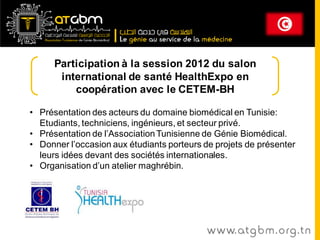 Participation à la session 2012 du salon
       international de santé HealthExpo en
          coopération avec le CETEM-BH

• Présentation des acteurs du domaine biomédical en Tunisie:
  Etudiants, techniciens, ingénieurs, et secteur privé.
• Présentation de l’Association Tunisienne de Génie Biomédical.
• Donner l’occasion aux étudiants porteurs de projets de présenter
  leurs idées devant des sociétés internationales.
• Organisation d’un atelier maghrébin.




                                            www. at g b m . org . t n
 