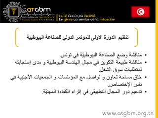 ‫تنظيم الدورة االولى للمؤتمر الدولي للصناعت البيوطبيت‬


                          ‫مىالشح وضغ انصىاػح انثيىطث ّح في تىوس.‬
                                       ‫ي‬                              ‫•‬
 ‫مىالشح طثيؼح انتكىيه في مجال انهىدسح انثيىطثيح و مدي إستجاتته‬        ‫•‬
                                              ‫نمتطهثاخ سىق انشغم.‬
‫خهك مساحح تؼاون و تىاصم مغ انمؤ ّساخ و انجمؼياخ األجىثيح في‬
                              ‫س‬                                       ‫•‬
                                                   ‫وفس اإلختصاص.‬
               ‫تدػيم دور انمجال انتطثيمي في إثراء انكفاءج انمهى ّح.‬
                 ‫ي‬                                                    ‫•‬


                                              ‫‪www. at g b m . org . t n‬‬
 