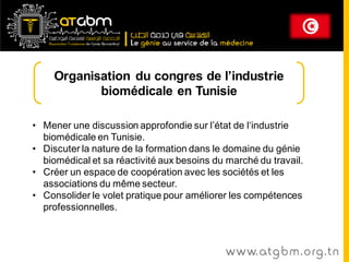 Organisation du congres de l’industrie
            biomédicale en Tunisie

• Mener une discussion approfondie sur l’état de l‘industrie
  biomédicale en Tunisie.
• Discuter la nature de la formation dans le domaine du génie
  biomédical et sa réactivité aux besoins du marché du travail.
• Créer un espace de coopération avec les sociétés et les
  associations du même secteur.
• Consolider le volet pratique pour améliorer les compétences
  professionnelles.



                                             www. at g b m . org . t n
 