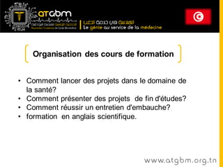 Organisation des cours de formation


• Comment     lancer des projets dans le domaine de
  la santé?
• Comment     présenter des projets de fin d'études?
• Comment     réussir un entretien d'embauche?
• formation   en anglais scientifique.




                                       www. at g b m . org . t n
 