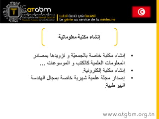 ‫إنشاء مكتبت معلوماتيت‬


 ‫• إوشاء مكتثح خاصح تانجمؼ ّح و تسويدها تمصادر‬
                   ‫ي‬
    ‫انمؼهىماخ انؼهميح كانكتة و انمىسىػاخ …‬
                        ‫• إوشاء مكتثح إنكتروويح.‬
‫• إصدار مجّح ػهميح شهريح خاصح تمجال انهىدسح‬
                                   ‫ه‬
                                     ‫انثيى طثيح.‬



                                     ‫‪www. at g b m . org . t n‬‬
 
