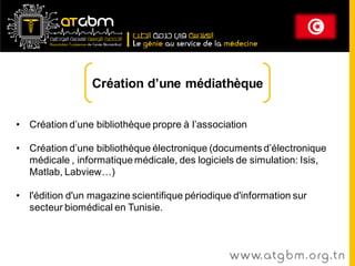 Création d’une médiathèque


• Création d’une bibliothèque propre à l’association

• Création d’une bibliothèque électronique (documents d’électronique
  médicale , informatique médicale, des logiciels de simulation: Isis,
  Matlab, Labview…)

• l'édition d'un magazine scientifique périodique d'information sur
  secteur biomédical en Tunisie.



                                                 www. at g b m . org . t n
 