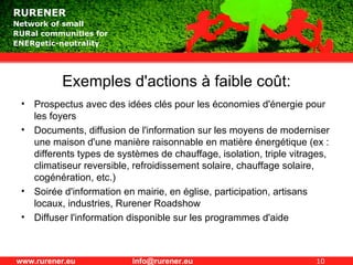 Exemples d'actions à faible coût: Prospectus avec des idées clés pour les économies d'énergie pour les foyers Documents, diffusion de l'information sur les moyens de moderniser une maison d'une manière raisonnable en matière énergétique (ex : differents types de systèmes de chauffage, isolation, triple vitrages, climatiseur reversible, refroidissement solaire, chauffage solaire,  cogénération, etc.) Soirée d'information en mairie, en église, participation, artisans locaux, industries, Rurener Roadshow Diffuser l'information disponible sur les programmes d'aide  