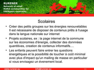 Scolaires  Créer des petits groupes sur les énergies renouvelables  Il est nécessaire de disposer de contenus prêts à l'usage dans la langue nationale sur internet Projets scolaires, ex : la page internet de la commune sur les économies d'énergie, collecter des donnnées quantitives, creation de contenus informatifs.... Les enfants peuvent faire entrer les questions énergétiques et la possibilité de toucher à coût minimal  avec plus d'impact qu'un mailing de masse en particulier si vous envisagez un évenement local. 
