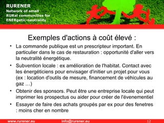 Exemples d'actions à coût élevé : La commande publique est un prescripteur important. En particulier dans le cas de restauration : opportunité d'aller vers la neutralité énergétique. Subvention locale : ex amélioration de l'habitat. Contact avec les énergéticiens pour envisager d'initier un projet pour vous (ex : location d'outils de mesure, financement de véhicules au gaz …) Obtenir des sponsors. Peut être une entreprise locale qui peut imprimer les prospectus ou aider pour créer de l'évenementiel  Essayer de faire des achats groupés par ex pour des fenetres : moins cher en nombre  