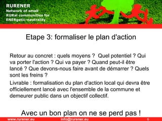 Etape 3: formaliser le plan d'action Retour au concret : quels moyens ?  Quel potentiel ? Qui va porter l'action ? Qui va payer ? Quand peut-il être lancé ? Que devons-nous faire avant de démarrer ? Quels sont les freins ?  Livrable : formalisation du plan d'action local qui devra être officiellement lancé avec l'ensemble de la commune et demeurer public dans un objectif collectif. Avec un bon plan on ne se perd pas ! 