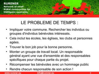 LE PROBLEME DE TEMPS : Impliquer votre commune. Rechercher les individus ou groupes d'individus bénévoles intéressés. Cela inclut les écoles, les églises, les clubs et personnes agées. Trouver le bon job pour la bonne personne. Monter un groupe de travail local. Un responsable général ayant une vue d'ensemble et des responsables spécifiques pour chaque partie du projet. Récompenser les bénévoles avec un hommage public Rendre chacun responsable de son action ! 