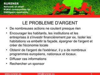 LE PROBLEME D'ARGENT De nombreuses actions ne coutent presque rien Encourager les habitants, les institutions et les entreprises à s'investir financièrement par ex. Isoler les habitations va embellir la façade, épargner de l'argent et créer de l'économie locale Obtenir de l'argent de l'extérieur, il y a de nombreux programmes européens, nationaux et locaux. Diffuser ces informations Rechercher un sponsor 